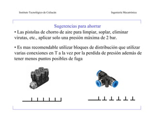 Instituto Tecnológico de Culiacán                  Ingeniería Mecatrónica




                        Sugerencias para ahorrar
• Las pistolas de chorro de aire para limpiar, soplar, eliminar
virutas, etc., aplicar solo una presión máxima de 2 bar.

• Es mas recomendable utilizar bloques de distribución que utilizar
varias conexiones en T a la vez por la perdida de presión además de
tener menos puntos posibles de fuga
 