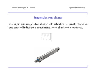 Instituto Tecnológico de Culiacán                         Ingeniería Mecatrónica




                                 Sugerencias para ahorrar

• Siempre que sea posible utilizar solo cilindros de simple efecto ya
que estos cilindros solo consumen aire en el avance o retroceso.
 