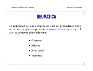 Instituto Tecnológico de Culiacán              Ingeniería Mecatrónica




La utilización del aire comprimido y de sus propiedades como
medio de energía para producir un movimiento y un trabajo. el
aire se compone principalmente:

                           • Nitrógeno
                           • Oxigeno
                           • Otros gases
                           • Impurezas
 