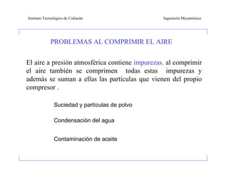 Instituto Tecnológico de Culiacán               Ingeniería Mecatrónica




             PROBLEMAS AL COMPRIMIR EL AIRE


El aire a presión atmosférica contiene impurezas. al comprimir
el aire también se comprimen todas estas impurezas y
además se suman a ellas las partículas que vienen del propio
compresor .

               Suciedad y partículas de polvo

               Condensación del agua


               Contaminación de aceite
 