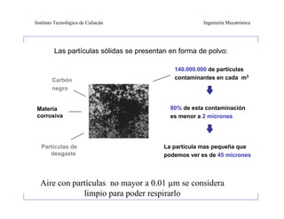 Instituto Tecnológico de Culiacán                       Ingeniería Mecatrónica




         Las partículas sólidas se presentan en forma de polvo:

                                              140.000.000 de partículas
        Carbón                                contaminantes en cada m3
        negro


 Materia                                     80% de esta contaminación
 corrosiva                                   es menor a 2 micrones




   Partículas de                           La partícula mas pequeña que
      desgaste                             podemos ver es de 45 micrones




  Aire con partículas no mayor a 0.01 µm se considera
              limpio para poder respirarlo
 