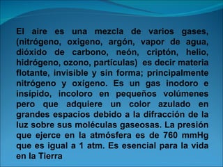 El aire es una mezcla de varios gases,(nitrógeno, oxigeno, argón, vapor de agua, dióxido de carbono, neón, criptón, helio, hidrógeno, ozono, partículas)  es decir materia flotante, invisible y sin forma; principalmente nitrógeno y oxígeno. Es un gas inodoro e insípido, incoloro en pequeños volúmenes pero que adquiere un color azulado en grandes espacios debido a la difracción de la luz sobre sus moléculas gaseosas. La presión que ejerce en la atmósfera es de 760 mmHg que es igual a 1 atm. Es esencial para la vida en la Tierra 