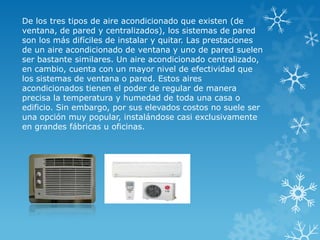 De los tres tipos de aire acondicionado que existen (de
ventana, de pared y centralizados), los sistemas de pared
son los más difíciles de instalar y quitar. Las prestaciones
de un aire acondicionado de ventana y uno de pared suelen
ser bastante similares. Un aire acondicionado centralizado,
en cambio, cuenta con un mayor nivel de efectividad que
los sistemas de ventana o pared. Estos aires
acondicionados tienen el poder de regular de manera
precisa la temperatura y humedad de toda una casa o
edificio. Sin embargo, por sus elevados costos no suele ser
una opción muy popular, instalándose casi exclusivamente
en grandes fábricas u oficinas.
 