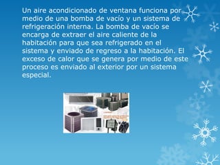 Un aire acondicionado de ventana funciona por
medio de una bomba de vacío y un sistema de
refrigeración interna. La bomba de vacío se
encarga de extraer el aire caliente de la
habitación para que sea refrigerado en el
sistema y enviado de regreso a la habitación. El
exceso de calor que se genera por medio de este
proceso es enviado al exterior por un sistema
especial.
 