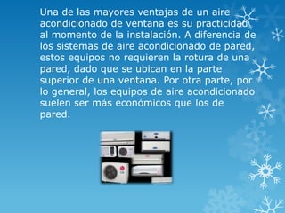 Una de las mayores ventajas de un aire
acondicionado de ventana es su practicidad
al momento de la instalación. A diferencia de
los sistemas de aire acondicionado de pared,
estos equipos no requieren la rotura de una
pared, dado que se ubican en la parte
superior de una ventana. Por otra parte, por
lo general, los equipos de aire acondicionado
suelen ser más económicos que los de
pared.
 