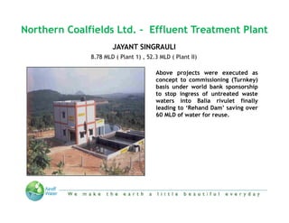 Northern Coalfields Ltd. - Effluent Treatment Plant
                      JAYANT SINGRAULI
              8.78 MLD ( Plant 1) , 52.3 MLD ( Plant II)

                                       Above projects were executed as
                                       concept to commissioning (Turnkey)
                                       basis under world bank sponsorship
                                       to stop ingress of untreated waste
                                       waters into Balia rivulet finally
                                       leading to ‘Rehand Dam’ saving over
                                       60 MLD of water for reuse.




             “We make the Earth a little beautiful everyday”
 