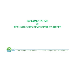 IMPLEMENTATION
              OF
TECHNOLOGIES DEVELOPED BY AIREFF




     “We make the Earth a little beautiful everyday”
 