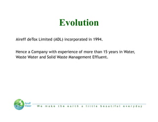 Evolution
Aireff d T Li i d
Ai ff deTox Limited (ADL) incorporated in 1994
                          i          d i 1994.


Hence a Company with experience of more than 15 y
            p y         p                        years in Water,
                                                               ,
Waste Water and Solid Waste Management Effluent.




                 “We make the Earth a little beautiful everyday”
 