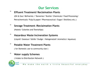 Our Services
o
    Effluent Treatment/ Reclaimation Plants
    (Oil & Gas/ Refineries / Tanneries/ Textile/ Chemicals/ Food Processing/
    Petrochemicals/ Pulp & paper/ Pharmaceutical /Sugar/ Distillery etc.)

o
    Sewage Treatment /Reclaimation Plants
    (Hotels/ Colonies and Townships)

o
    Hazardous Waste Incineration Systems
    (Liquid/ Gaseous/ Solids/ Sludge : Halogenated/ Aromatics/ Aqueous)

o
    Potable Water Treatment Plants
    ( for Domestic use to community size )

o
    Water supply Schemes
    ( Intake to Distribution Network )



                     “We make the Earth a little beautiful everyday”
 