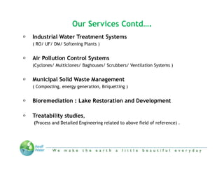 Our Services Contd….
o   Industrial Water Treatment Systems
    ( RO/ UF/ DM/ Softening Plants )

o   Air Pollution Control Systems
    (Cyclones/ Multiclones/ Baghouses/ Scrubbers/ Ventilation Systems )

o   Municipal Solid Waste Management
    ( Composting, energy generation, Briquetting )

o   Bioremediation : Lake Restoration and Development

o   Treatability studies,
    (Process and Detailed Engineering related to above field of reference) .




                    “We make the Earth a little beautiful everyday”
 