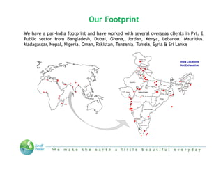Our Footprint
We h
   have a pan-India f
                 d footprint and h
                                d have worked with several overseas clients in Pvt. &
                                            k d    h        l            l
Public sector from Bangladesh, Dubai, Ghana, Jordan, Kenya, Lebanon, Mauritius,
Madagascar, Nepal, Nigeria, Oman, Pakistan, Tanzania, Tunisia, Syria & Sri Lanka


                                                                            India Locations
                                                                            Not Exhaustive




 Private & Confidential   “We make the Earth a little beautiful everyday”
 