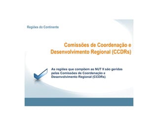 Regiões do Continente




                    Comissões de Coordenação e
               Desenvolvimento Regional (CCDRs)

                As regiões que compõem as NUT II são geridas
                pelas Comissões de Coordenação e
                Desenvolvimento Regional (CCDRs).
 