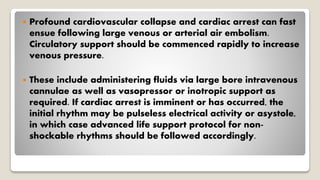  Profound cardiovascular collapse and cardiac arrest can fast
ensue following large venous or arterial air embolism.
Circulatory support should be commenced rapidly to increase
venous pressure.
 These include administering fluids via large bore intravenous
cannulae as well as vasopressor or inotropic support as
required. If cardiac arrest is imminent or has occurred, the
initial rhythm may be pulseless electrical activity or asystole,
in which case advanced life support protocol for non-
shockable rhythms should be followed accordingly.
 