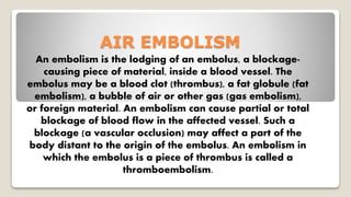 AIR EMBOLISM
An embolism is the lodging of an embolus, a blockage-
causing piece of material, inside a blood vessel. The
embolus may be a blood clot (thrombus), a fat globule (fat
embolism), a bubble of air or other gas (gas embolism),
or foreign material. An embolism can cause partial or total
blockage of blood flow in the affected vessel. Such a
blockage (a vascular occlusion) may affect a part of the
body distant to the origin of the embolus. An embolism in
which the embolus is a piece of thrombus is called a
thromboembolism.
 