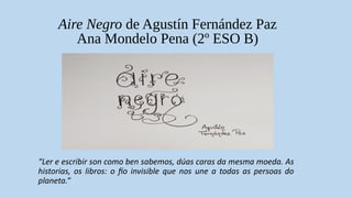 Aire Negro de Agustín Fernández Paz
Ana Mondelo Pena (2º ESO B)
“Ler e escribir son como ben sabemos, dúas caras da mesma moeda. As
historias, os libros: o fío invisible que nos une a todas as persoas do
planeta.”
 