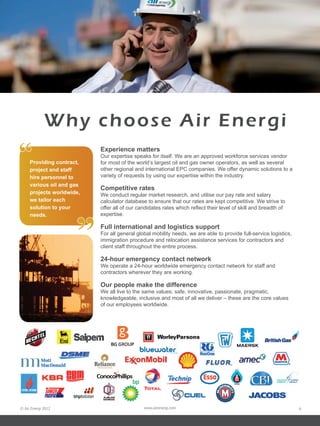© Air Energi 2012 www.airenergi.com 9
Why choose Air Energi
Experience matters
Our expertise speaks for itself. We are an approved workforce services vendor
for most of the world’s largest oil and gas owner operators, as well as several
other regional and international EPC companies. We offer dynamic solutions to a
variety of requests by using our expertise within the industry.
Competitive rates
We conduct regular market research, and utilise our pay rate and salary
calculator database to ensure that our rates are kept competitive. We strive to
offer all of our candidates rates which reflect their level of skill and breadth of
expertise.
Full international and logistics support
For all general global mobility needs, we are able to provide full-service logistics,
immigration procedure and relocation assistance services for contractors and
client staff throughout the entire process.
24-hour emergency contact network
We operate a 24-hour worldwide emergency contact network for staff and
contractors wherever they are working.
Our people make the difference
We all live to the same values; safe, innovative, passionate, pragmatic,
knowledgeable, inclusive and most of all we deliver – these are the core values
of our employees worldwide.
Providing contract,
project and staff
hire personnel to
various oil and gas
projects worldwide,
we tailor each
solution to your
needs.
“
”
ConocoPhillips
 