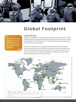 © Air Energi 2012www.airenergi.com2
Global Footprint
Locally delivered:
Whether in established or emerging regions, Air Energi is where you need us. With
35 global offices and regional headquarters spanning the Europe, Americas, Middle
East, Australasia and Asia Pacific regions, Air Energi has operational experience in
more than 50 countries worldwide.
We have the specialist teams and global internal standards to ensure efficient,
seamless, dependable, safe mobilisation and support of personnel anywhere duty
calls. With a local presence and personal touch, our unique service ensures that
when consultants and client staff are mobilised to new locations, we are there to
advise and support them every step of the way.
“
”
Additional regional experience: Argentina, Austria, Azerbaijan, Belgium,
Columbia, Czech Republic, Denmark, Egypt, Finland, Germany, Greece, Hong Kong, Kuwait,
Libya, Mexico, Monaco, Poland, Puerto Rico, Spain, Sweden, Switzerland, Taiwan, and
Trinidad & Tobago.
We have over 30 years
experience in over 50
global locations and
are continuing to grow
and expand our reach
constantly.
 