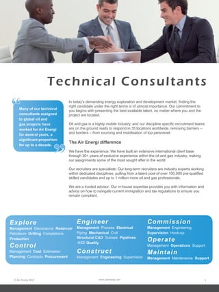 © Air Energi 2012 www.airenergi.com 3
Many of our technical
consultants assigned
to global oil and
gas projects have
worked for Air Energi
for several years, a
significant proportion
for up to a decade.
“
”
Technical Consultants
In today’s demanding energy exploration and development market, finding the
right candidate under the right terms is of utmost importance. Our commitment to
you begins with presenting the best available talent, no matter where you and the
project are located.
Oil and gas is a highly mobile industry, and our discipline specific recruitment teams
are on the ground ready to respond in 35 locations worldwide, removing barriers –
and borders – from sourcing and mobilisation of top personnel.
The Air Energi difference
We have the experience: We have built an extensive international client base
through 30+ years of exclusive experience within the oil and gas industry, making
our assignments some of the most sought after in the world
Our recruiters are specialists: Our long-term recruiters are industry experts working
within dedicated disciplines, pulling from a talent pool of over 100,000 pre-qualified
skilled candidates and up to 1 million more oil and gas professionals.
We are a trusted advisor: Our in-house expertise provides you with information and
advice on how to navigate current immigration and tax regulations to ensure you
remain compliant.
Explore
Management Geoscience Reservoir
Petroleum Drilling Completions
Production
Control
Management Cost Estimation
Planning Contracts Procurement
Engineer
Management Process Electrical
Piping Mechanical Civil
Structural CAD Subsea Pipelines
HSE Quality
Construct
Management Engineering Supervision
Commission
Management Engineering
Supervision Hook-up
Operate
Management Operations Support
Maintain
Management Maintenance Support
 