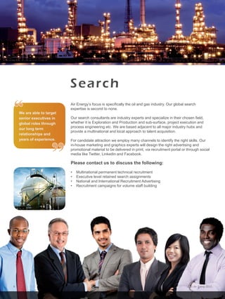 © Air Energi 2012www.airenergi.com6
Search
Air Energy’s focus is specifically the oil and gas industry. Our global search
expertise is second to none.
Our search consultants are industry experts and specialize in their chosen field,
whether it is Exploration and Production and sub-surface, project execution and
process engineering etc. We are based adjacent to all major industry hubs and
provide a multinational and local approach to talent acquisition.
For candidate attraction we employ many channels to identify the right skills. Our
in-house marketing and graphics experts will design the right advertising and
promotional material to be delivered in print, via recruitment portal or through social
media like Twitter, Linkedin and Facebook.
Please contact us to discuss the following:
•    Multinational permanent technical recruitment
•    Executive level retained search assignments
•    National and International Recruitment Advertising
•    Recruitment campaigns for volume staff building
“
”
We are able to target
senior executives in
global roles through
our long term
relationships and
years of experience.
 