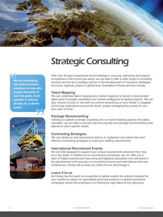 Strategic Consulting
“   We are developing
    new and innovative
    solutions to help with
                             With over 30 years experience and knowledge in sourcing, delivering and support
                             of expertise in the oil and gas sector we are able to offer a wide range of consulting
                             services and act as a strategic partner in the development of manpower strategies
                             at a local, regional, project or global level. Examples of these services include:

    project demands all      Talent Mapping
    over the globe. Each     We can undertake talent mapping and market mapping, to deliver a hand-picked
    solution is tailored     talent pool of suitable candidates and market intelligence for global projects. We can
    directly for a clients   also choose to build on this with recruitment advertising on your behalf, in targeted




                    ”
                             oil and gas publications around the world, project managing the process for you
    needs.
                             from start to finish.

                             Package Benchmarking
                             Utilising our global coverage, expertise and our sector leading payrate and salary
                             calculator, we are able to provide real time payrate and package benchmarking data
                             tailored to client specific needs.

                             Contracting Strategies
                             We can advise on and recommend options to implement and deliver the most
                             effective contracting strategies to meet your staffing requirements.

                             International Recruitment Events
                             We are fully equipped to support your unique requirements wherever they may
                             be in the world. In addition to our recruitment procedures, we can offer you a
                             team of highly experienced resourcing and logistical specialists who will assist in
                             the development and execution of recruitment events and international interview
                             conferences. Simply tell us what you need and we will arrange it.

                             Leave it to us
                             Air Energi has the reach and expertise to deliver exactly the solution required for
                             your workforce needs, for specialised technical positions or global recruitment
                             campaigns where the emphasis is on finding the right talent at the right price.




8                                              www.airenergi.com                                       © Air Energi 2012
 