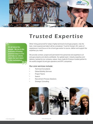 Trusted Expertise
“   It’s all about the
    people. We are in the
                             When hiring personnel for today’s highly technical oil and gas projects, only the
                             best, most experienced talent will be considered. Trust Air Energi’s 30+ years of
                             experience in and focus on the oil and gas sector to source, deliver and support the
                             expertise you need.
    business of finding
    practical ways to hire
                             We provide contract, project and permanent hire personnel and expertise to oil
    and help our clients
                             and gas projects and clients worldwide. Our global reach, industry expertise and
    retain the best talent




                      ”
                             delivery, backed by our company values, have made Air Energi a trusted partner to
    in the marketplace.
                             the world’s largest oil and gas operators and EPC companies.


                             Our core services include:
                             •	      Technical Consultants
                             •	      Global Mobility Services
                             •	      Project Teams
                             •	      Search
                             •	      Recruitment Process Solutions
                             •	      Strategic Consulting




© Air Energi 2012                              www.airenergi.com                                                 1
 