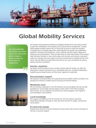 Global Mobility Services
“    Our Global Mobility
     Consultants are based
                                Air Energi’s best practice processes and global infrastructure have been built to
                                support the mobilisation and ongoing care of personnel on assignment. Locally
                                based global mobility experts are on hand both at point of origin and location
                                of assignment to manage placement administrative processes and mobilisation
                                logistics (contracts and compliance, visas, medical, security needs, flights and
     both in the individual’s   temporary accommodation). They are also there to meet newcomers at the airport,
     point of origin or         help introduce families to new communities and schools, and provide a personal
     home country and           welcome, ongoing care and support services to personnel on assignment far from
     the location of            home. We are able to provide these services for our own consultants as well as
     assignment.                clients and their contractors




                       ”
                                Anyone, anywhere
                                No matter what the extent of your vendor contract with Air Energi, we offer full
                                deployment support services to your candidates both pre- and post-mobilisation,
                                supporting your project teams be they local, regional or expatriate.

                                Documentation support
                                All requisite contractual tests and supporting documentation will be provided, from
                                background checks to health exams and drug and alcohol testing.

                                Worldwide reach
                                We are actively supported in over 50 locations across the globe and can provide
                                assistance in some highly remote regions of the world. From Paris to Papua
                                New Guinea, we can organise convenient and secure logistics, from flights to
                                accommodation and transfers.

                                Local knowledge
                                We support candidates on the fine points too, from tax advice, local and
                                international payrolls, through to visas and work permits for single, married and
                                family status.

                                It’s about the people
                                People know they can trust Air Energi to be there when they need us through our
                                24-hour in-country support.




© Air Energi 2012                                 www.airenergi.com                                                   4
 