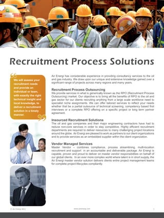 Recruitment Process Solutions
“  We will assess your
   recruitment needs
   and provide an
                            Air Energi has considerable experience in providing consultancy services to the oil
                            and gas industry. We draw upon our unique and extensive knowledge gained over a
                            significant range of projects across many regions and many years.

                            Recruitment Process Outsourcing
   individual or team,
                            We provide services in what is generically known as the RPO (Recruitment Process
   with exactly the right   Outsourcing) market. Our objective is to bring all the benefits of RPO to the oil and
   technical insight and    gas sector for our clients recruiting anything from a large scale workforce need to
   local knowledge, to      specialist niche assignments. We can offer tailored services to reflect your needs
   deliver a recruitment    whether that be a partial outsource of technical screening, competency based first
                            interviews or a complete RPO offering on a specific project or long term partner




                     ”
   solution in a timely
                            agreement.
   manner.
                            Insourced Recruitment Solutions
                            The oil and gas companies and their major engineering contractors have had to
                            reduce non-core services in order to stay competitive. Highly efficient recruitment
                            departments are required to deliver resources to many challenging project locations
                            around the globe. Air Energi are pleased to work as partners to our client organizations
                            and to provide services as an embedded supplier within the client organization.

                            Vendor Managed Services
                            Master Vendor – combines compliance, process streamlining, multi-location
                            recruitment and support in an accountable and deliverable package. Air Energi is
                            capable, proven and proud to deliver on master vendor responsibilities on behalf of
                            our global clients. In an ever more complex world where talent is in short supply, the
                            Air Energi master vendor solution delivers clients entire project management teams
                            for complete project lifecycles compliantly.




© Air Energi 2012                              www.airenergi.com                                                   7
 