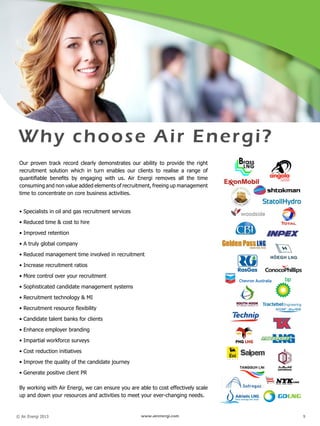 © Air Energi 2013 www.airenergi.com 9
 
Why choose Air Energi?
Our proven track record clearly demonstrates our ability to provide the right
recruitment solution which in turn enables our clients to realise a range of
quantifiable benefits by engaging with us. Air Energi removes all the time
consuming and non value added elements of recruitment, freeing up management
time to concentrate on core business activities.
• Specialists in oil and gas recruitment services
• Reduced time & cost to hire
• Improved retention
• A truly global company
• Reduced management time involved in recruitment
• Increase recruitment ratios
• More control over your recruitment
• Sophisticated candidate management systems
• Recruitment technology & MI
• Recruitment resource flexibility
• Candidate talent banks for clients
• Enhance employer branding
• Impartial workforce surveys
• Cost reduction initiatives
• Improve the quality of the candidate journey
• Generate positive client PR
By working with Air Energi, we can ensure you are able to cost effectively scale
up and down your resources and activities to meet your ever-changing needs.
 
 
 
 
 
 
 
 
 
 
 
 
 
 
 
 
 
 
 
 
 
 
 
 
 