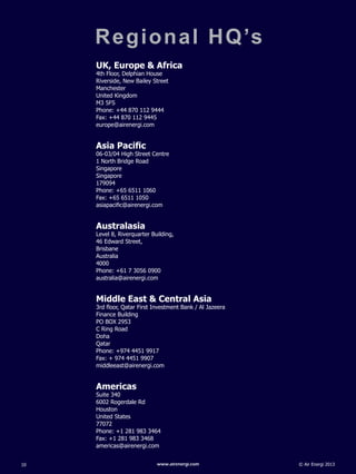 © Air Energi 2013www.airenergi.com10
Regional HQ’s
UK, Europe & Africa
4th Floor, Delphian House
Riverside, New Bailey Street
Manchester
United Kingdom
M3 5FS	
Phone: +44 870 112 9444
Fax: +44 870 112 9445
europe@airenergi.com
Asia Pacific
06-03/04 High Street Centre
1 North Bridge Road
Singapore
Singapore
179094	
Phone: +65 6511 1060
Fax: +65 6511 1050
asiapacific@airenergi.com
Australasia
Level 8, Riverquarter Building,
46 Edward Street,
Brisbane
Australia
4000	
Phone: +61 7 3056 0900
australia@airenergi.com
Middle East & Central Asia
3rd floor, Qatar First Investment Bank / Al Jazeera
Finance Building
PO BOX 2953
C Ring Road
Doha
Qatar
Phone: +974 4451 9917
Fax: + 974 4451 9907
middleeast@airenergi.com
Americas
Suite 340
6002 Rogerdale Rd
Houston
United States
77072	
Phone: +1 281 983 3464
Fax: +1 281 983 3468
americas@airenergi.com
 