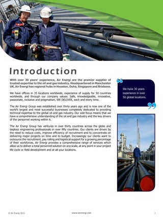 © Air Energi 2013 www.airenergi.com 1
Introduction
We have 30 years
experience in over
50 global locations.
“
”
With over 30 years’ experience, Air Energi are the premier supplier of
trusted expertise to the oil and gas industry. Headquartered in Manchester
UK, Air Energi has regional hubs in Houston, Doha, Singapore and Brisbane.
We have offices in 35 locations worldwide, experience of supply for 50 countries
worldwide, and through our company values: Safe, knowledgeable, innovative,
passionate, inclusive and pragmatism, WE DELIVER, each and every time.
The Air Energi Group was established over thirty years ago and is now one of the
world’s largest and most successful businesses completely dedicated to providing
technical expertise to the global oil and gas industry. Our sole focus means that we
have a comprehensive understanding of the oil and gas industry and the key drivers
of the personnel working within it.
The Air Energi Group has ventures in over thirty countries across the globe and
deploys engineering professionals in over fifty countries. Our clients are driven by
the need to reduce costs, improve efficiency of recruitment and to concentrate on
delivering major projects on time and to budget. Increasingly our clients want to
outsource the recruitment, pay rolling and logistical support for a growing percentage
of their workforces. Air Energi provides a comprehensive range of services which
allow us to deliver a total personnel solution on any scale, at any point in your project
life cycle or field development and at all your locations.
 