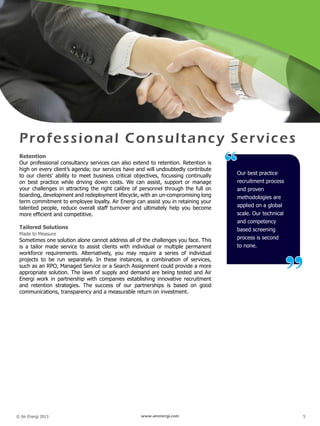 © Air Energi 2013 www.airenergi.com 5
Professional Consultancy Services
Retention
Our professional consultancy services can also extend to retention. Retention is
high on every client’s agenda; our services have and will undoubtedly contribute
to our clients’ ability to meet business critical objectives, focussing continually
on best practice while driving down costs. We can assist, support or manage
your challenges in attracting the right calibre of personnel through the full on
boarding, development and redeployment lifecycle, with an un-compromising long
term commitment to employee loyalty. Air Energi can assist you in retaining your
talented people, reduce overall staff turnover and ultimately help you become
more efficient and competitive.
Tailored Solutions
Made to Measure
Sometimes one solution alone cannot address all of the challenges you face. This
is a tailor made service to assist clients with individual or multiple permanent
workforce requirements. Alternatively, you may require a series of individual
projects to be run separately. In these instances, a combination of services,
such as an RPO, Managed Service or a Search Assignment could provide a more
appropriate solution. The laws of supply and demand are being tested and Air
Energi work in partnership with companies establishing innovative recruitment
and retention strategies. The success of our partnerships is based on good
communications, transparency and a measurable return on investment.
Our best practice
recruitment process
and proven
methodologies are
applied on a global
scale. Our technical
and competency
based screening
process is second
to none.
“
”
 