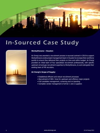 © Air Energi 2013www.airenergi.com6
In-Sourced Case Study
WorleyParsons – Houston
Air Energi was awarded a recruitment process in-sourced contract in 2010 to support
WorleyParsons onsite project management team in Houston to increase their workforce
quickly to ensure they delivered their projects on time and within budget. Air Energi
provided an initial team of four specialised recruitment professionals, with specific
upstream oil and gas recruitment expertise to WorleyParsons, to work alongside their
existing team of HR recruiters.
Air Energi’s Scope of Supply:
	 • Established efficient and robust recruitment processes
	 • Recruitment of 400+ hires for upstream and offshore major projects
	 • Full candidate management, screening and on boarding
	 • Complete vendor management of all tier 1 and 2 suppliers
 