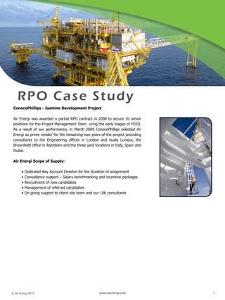 © Air Energi 2013 www.airenergi.com 7
ConocoPhillips - Jasmine Development Project
Air Energi was awarded a partial RPO contract in 2008 to secure 10 senior
positions for the Project Management Team uring the early stages of FEED.
As a result of our performance, in March 2009 ConocoPhillips selected Air
Energi as prime vendor for the remaining two years of the project providing
consultants to the Engineering offices in London and Kuala Lumpur, the
Brownfield office in Aberdeen and the three yard locations in Italy, Spain and
Dubai.
Air Energi Scope of Supply:
	 • Dedicated Key Account Director for the duration of assignment
	 • Consultancy support – Salary benchmarking and incentive packages
	 • Recruitment of new candidates
	 • Management of referred candidates
	 • On going support to client site team and our 100 consultants
RPO Case Study
 