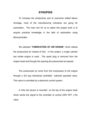 SYNOPSIS
To increase the productivity and to overcome skilled labour
shortage, most of the manufacturing industries are going for
automation. The main aim for us to select this project work is to
acquire practical knowledge in the field of automation using
Microcontroller.
We selected “FABRICATION OF AIR ENGINE” which utilizes
the pressurized air instead of fuel. In this project ,a single cylinder
two stroke engine is used . The spark plug is removed from the
engine head and through this opening the pressurized air passed.
The pressurized air come from the compressor to the engine
through a 3/2 way directional controlled solenoid operated valve.
This valve is controlled by a electronic control system .
A infra red sensor is mounted on the top of the engine head
which sends the signal to the controller to control (ON/ OFF ) the
valve .
 