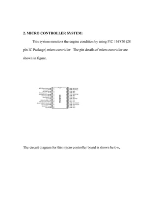 2. MICRO CONTROLLER SYSTEM:
This system monitors the engine condition by using PIC 16F870 (28
pin IC Package) micro controller. The pin details of micro controller are
shown in figure.
The circuit diagram for this micro controller board is shown below,
 