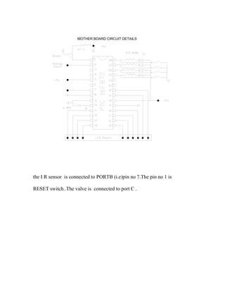 MOTHER BOARD CIRCUIT DETAILS
the I R sensor is connected to PORTB (i.e)pin no 7.The pin no 1 is
RESET switch..The valve is connected to port C .
 