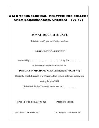 A M K TECHNOLOGICAL POLYTECHNIC COLLEGE
CHEM BARAMBAKKAM, CHENNAI – 602 103
BONAFIDE CERTIFICATE
This is to certify that this Project work on
“FABRICATION OF AIR ENGINE ”
submitted by …………………… ……………. Reg. No. ……………
in partial fulfillment for the award of
DIPLOMA IN MECHANICAL ENGINEERING{FOUNDRY}
This is the bonafide record of work carried out by him under our supervision
during the year 2008
Submitted for the Viva-voce exam held on ……………..
HEAD OF THE DEPARTMENT PROJECT GUIDE
INTERNAL EXAMINER EXTERNAL EXAMINER
 