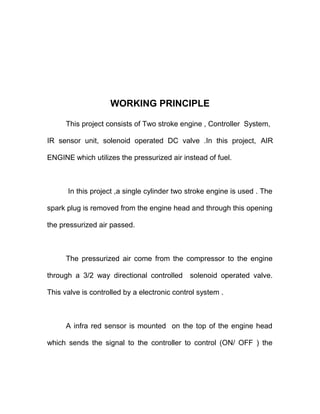 WORKING PRINCIPLE
This project consists of Two stroke engine , Controller System,
IR sensor unit, solenoid operated DC valve .In this project, AIR
ENGINE which utilizes the pressurized air instead of fuel.
In this project ,a single cylinder two stroke engine is used . The
spark plug is removed from the engine head and through this opening
the pressurized air passed.
The pressurized air come from the compressor to the engine
through a 3/2 way directional controlled solenoid operated valve.
This valve is controlled by a electronic control system .
A infra red sensor is mounted on the top of the engine head
which sends the signal to the controller to control (ON/ OFF ) the
 