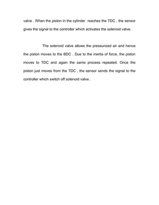 valve . When the piston in the cylinder reaches the TDC , the sensor
gives the signal to the controller which activates the solenoid valve.
The solenoid valve allows the pressurized air and hence
the piston moves to the BDC . Due to the inertia of force, the piston
moves to TDC and again the same process repeated. Once the
piston just moves from the TDC , the sensor sends the signal to the
controller which switch off solenoid valve .
 