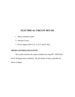 ELECTRICAL CIRCUIT DETAIL
1. Micro controller system
2. Interface Circuit
3. Power supply (230V A.C. to 12 V and 5V DC)
MICRO CONTROLLER SYSTEM:
This system monitors the engine condition by using PIC 16F870 (28
pin IC Package) micro controller. The pin details of micro controller are
shown in figure.
 
