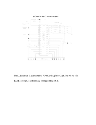MOTHER BOARD CIRCUIT DETAILS
the LDR sensor is connected to PORTA (i.e)pin no 2&5.The pin no 1 is
RESET switch..The bulbs are connected to port B .
 