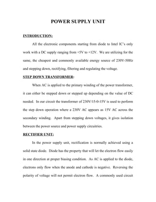POWER SUPPLY UNIT
INTRODUCTION:
All the electronic components starting from diode to Intel IC’s only
work with a DC supply ranging from +5V to +12V. We are utilizing for the
same, the cheapest and commonly available energy source of 230V-50Hz
and stepping down, rectifying, filtering and regulating the voltage.
STEP DOWN TRANSFORMER:
When AC is applied to the primary winding of the power transformer,
it can either be stepped down or stepped up depending on the value of DC
needed. In our circuit the transformer of 230V/15-0-15V is used to perform
the step down operation where a 230V AC appears as 15V AC across the
secondary winding. Apart from stepping down voltages, it gives isolation
between the power source and power supply circuitries.
RECTIFIER UNIT:
In the power supply unit, rectification is normally achieved using a
solid state diode. Diode has the property that will let the electron flow easily
in one direction at proper biasing condition. As AC is applied to the diode,
electrons only flow when the anode and cathode is negative. Reversing the
polarity of voltage will not permit electron flow. A commonly used circuit
 