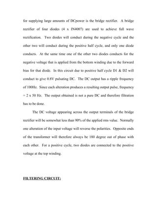 for supplying large amounts of DCpower is the bridge rectifier. A bridge
rectifier of four diodes (4 x IN4007) are used to achieve full wave
rectification. Two diodes will conduct during the negative cycle and the
other two will conduct during the positive half cycle, and only one diode
conducts. At the same time one of the other two diodes conducts for the
negative voltage that is applied from the bottom winding due to the forward
bias for that diode. In this circuit due to positive half cycle D1 & D2 will
conduct to give 0.8V pulsating DC. The DC output has a ripple frequency
of 100Hz. Since each alteration produces a resulting output pulse, frequency
= 2 x 50 Hz. The output obtained is not a pure DC and therefore filtration
has to be done.
The DC voltage appearing across the output terminals of the bridge
rectifier will be somewhat less than 90% of the applied rms value. Normally
one alteration of the input voltage will reverse the polarities. Opposite ends
of the transformer will therefore always be 180 degree out of phase with
each other. For a positive cycle, two diodes are connected to the positive
voltage at the top winding.
FILTERING CIRCUIT:
 