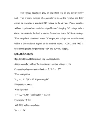 The voltage regulators play an important role in any power supply
unit. The primary purpose of a regulator is to aid the rectifier and filter
circuit in providing a constant DC voltage to the device. Power supplies
without regulators have an inherent problem of changing DC voltage values
due to variations in the load or due to fluctuations in the AC linear voltage.
With a regulator connected to the DC output, the voltage can be maintained
within a close tolerant region of the desired output. IC7812 and 7912 is
used in this project for providing +12V and 12V DC supply.
SPECIFICATION:
Resistors R1 and R2 maintain line load regulation.
At the secondary side of the transformer, applied vlltage = 15V
Conducting drop across the diodes = 2 * 0.6 = 1.2V
Without capacitor:
Vavg = (15-1.2)V = 13.8c pulsating DC
Frequency = 100Hz
With capacitor:
V = Vavg * 1.414 (form factor) = 19.51V
Frequency = 0 Hz
with 7812 voltage regulator:
V0 = +12V
 