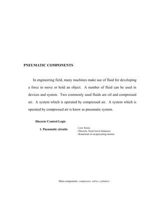 PNEUMATIC COMPONENTS
In engineering field, many machines make use of fluid for developing
a force to move or hold an object. A number of fluid can be used in
devices and system. Two commonly used fluids are oil and compressed
air. A system which is operated by compressed air. A system which is
operated by compressed air is know as pneumatic system.
Discrete Control Logic
1. Pneumatic circuits - Low forces
- Discrete, fixed travel distances
- Rotational or reciprocating motion
Main components: compressor, valves, cylinders
 