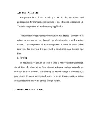AIR COMPRESSOR
Compressor is a device which gets air fro the atmosphere and
compresses it for increasing the pressure of air. Thus the compressed air.
Thus the compressed air used for many application.
The compression process requires work in put. Hence a compressor is
driven by a prime mover. Generally an electric motor is used as prime
mover. The compressed air from compressor is stored in vessel called
reservoir. Fro reservoir it be conveyed to the desired place through pipe
lines.
2. FLTER
In pneumatic system, an air filter is used to remove all foreign matter.
An air filter dry clean air to flow without resistance various materials are
used for the filter element. The air may be passed thorugh a piece metal, a
pours stone felt resin impregnated paper. In some filters centrifugal action
or cyclone action is used to remove foreign matters.
3. PRESSURE REGULATOR
 