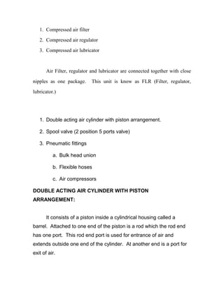 1. Compressed air filter
2. Compressed air regulator
3. Compressed air lubricator
Air Filter, regulator and lubricator are connected together with close
nipples as one package. This unit is know as FLR (Filter, regulator,
lubricator.)
1. Double acting air cylinder with piston arrangement.
2. Spool valve (2 position 5 ports valve)
3. Pneumatic fittings
a. Bulk head union
b. Flexible hoses
c. Air compressors
DOUBLE ACTING AIR CYLINDER WITH PISTON
ARRANGEMENT:
It consists of a piston inside a cylindrical housing called a
barrel. Attached to one end of the piston is a rod which the rod end
has one port. This rod end port is used for entrance of air and
extends outside one end of the cylinder. At another end is a port for
exit of air.
 