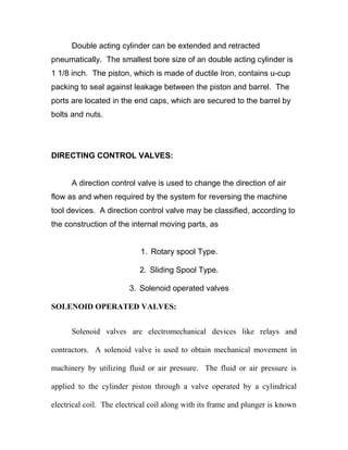 Double acting cylinder can be extended and retracted
pneumatically. The smallest bore size of an double acting cylinder is
1 1/8 inch. The piston, which is made of ductile Iron, contains u-cup
packing to seal against leakage between the piston and barrel. The
ports are located in the end caps, which are secured to the barrel by
bolts and nuts.
DIRECTING CONTROL VALVES:
A direction control valve is used to change the direction of air
flow as and when required by the system for reversing the machine
tool devices. A direction control valve may be classified, according to
the construction of the internal moving parts, as
1. Rotary spool Type.
2. Sliding Spool Type.
3. Solenoid operated valves
SOLENOID OPERATED VALVES:
Solenoid valves are electromechanical devices like relays and
contractors. A solenoid valve is used to obtain mechanical movement in
machinery by utilizing fluid or air pressure. The fluid or air pressure is
applied to the cylinder piston through a valve operated by a cylindrical
electrical coil. The electrical coil along with its frame and plunger is known
 