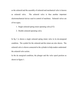 as the solenoid and the assembly of solenoid and mechanical valve is known
as solenoid valve. The solenoid valve is thus another important
electromechanical device used in control of machines. Solenoid valves are
of two types,
1. Single solenoid spring return operating valve,(5/2)
2. Double solenoid operating valve.
In fig 1 is shown a single solenoid spring return valve in its de-energized
condition. The symbol for the solenoid and the return are also shown. The
solenoid valve is shown connected to the cylinder to help readers understand
the solenoid valve action.
In the de energized condition, the plunger and the valve spool position as
shown in figure 1.
 