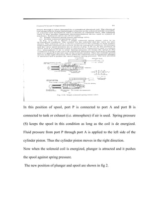 In this position of spool, port P is connected to port A and port B is
connected to tank or exhaust (i.e. atmosphere) if air is used. Spring pressure
(S) keeps the spool in this condition as long as the coil is de energized.
Fluid pressure from port P through port A is applied to the left side of the
cylinder piston. Thus the cylinder piston moves in the right direction.
Now when the solenoid coil is energized, plunger is attracted and it pushes
the spool against spring pressure.
The new position of plunger and spool are shown in fig 2.
 